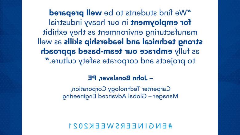 我们发现学生们为在我们的重工业制造环境中就业做好了充分的准备，因为他们表现出很强的技术和领导能力，并完全接受我们以团队为基础的项目方法和企业安全文化. - John Bonslaver, PE Carpenter Technology Corporation，全球先进工程经理